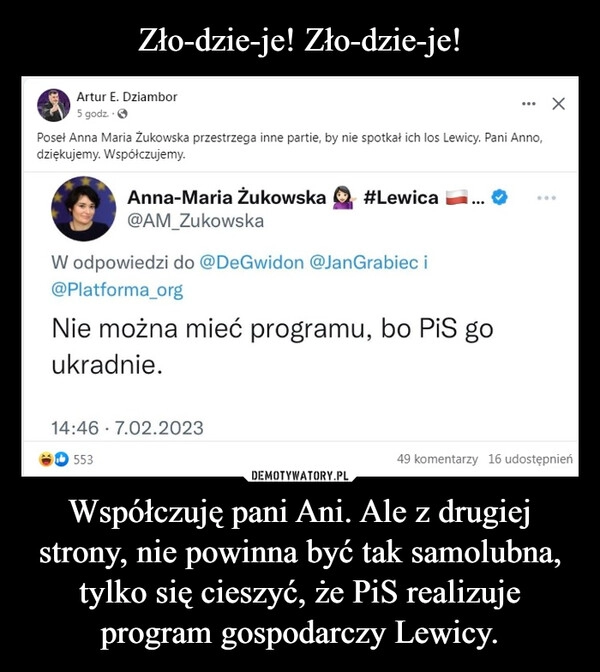 
    Zło-dzie-je! Zło-dzie-je! Współczuję pani Ani. Ale z drugiej strony, nie powinna być tak samolubna, tylko się cieszyć, że PiS realizuje program gospodarczy Lewicy.