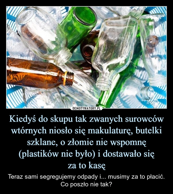 
    Kiedyś do skupu tak zwanych surowców wtórnych niosło się makulaturę, butelki szklane, o złomie nie wspomnę (plastików nie było) i dostawało się
za to kasę