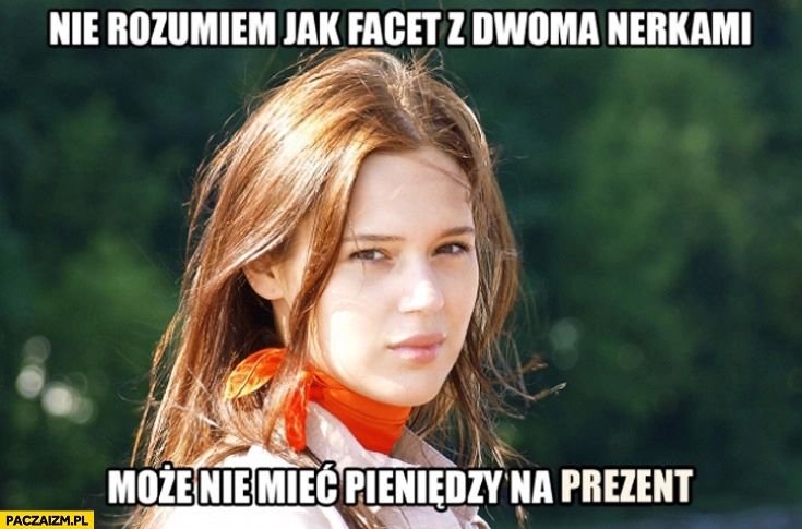
    Nie rozumiem jak facet z dwoma nerkami może nie mieć pieniędzy na prezent
