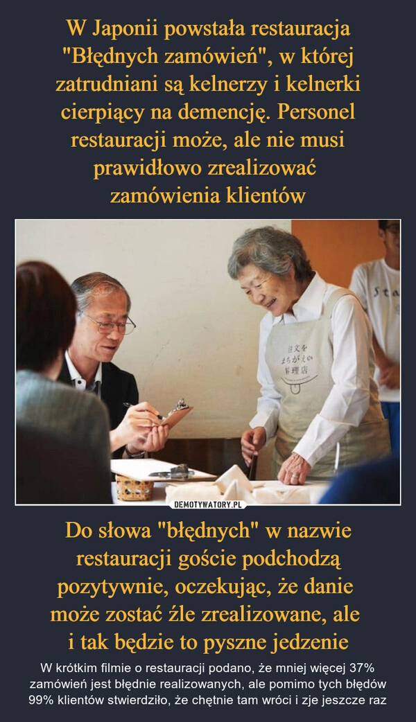 
    W Japonii powstała restauracja "Błędnych zamówień", w której zatrudniani są kelnerzy i kelnerki cierpiący na demencję. Personel restauracji może, ale nie musi prawidłowo zrealizować 
zamówienia klientów Do słowa "błędnych" w nazwie restauracji goście podchodzą pozytywnie, oczekując, że danie 
może zostać źle zrealizowane, ale 
i tak będzie to pyszne jedzenie