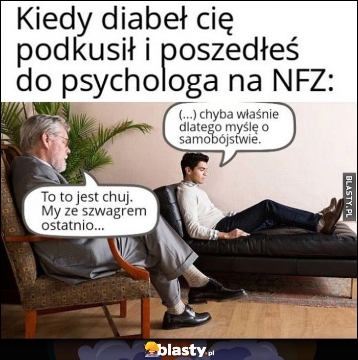 
    Kiedy diabeł cię podkusił i poszedłeś do psychologa na NFZ: chyba właśnie dlatego myślę o samobójstwie, to to jest kij, my ze szwagrem ostatnio...