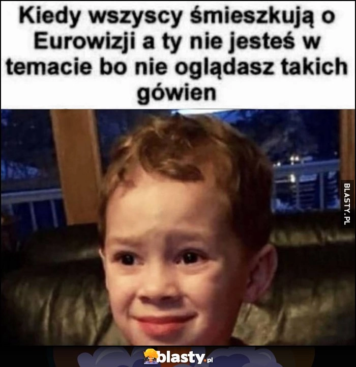 
    Kiedy wszyscy śmieszkują o Eurowizji, a ty nie jesteś w temacie bo nie oglądasz takich gówien