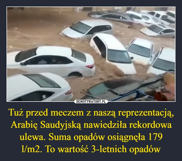 
    
Tuż przed meczem z naszą reprezentacją, Arabię Saudyjską nawiedziła rekordowa ulewa. Suma opadów osiągnęła 179 l/m2. To wartość 3-letnich opadów 