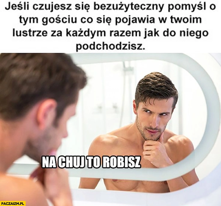 
    Jeśli czujesz się bezużyteczny pomyśl o tym gościu co się pojawia w Twoim lustrze za każdym razem jak do niego podchodzisz