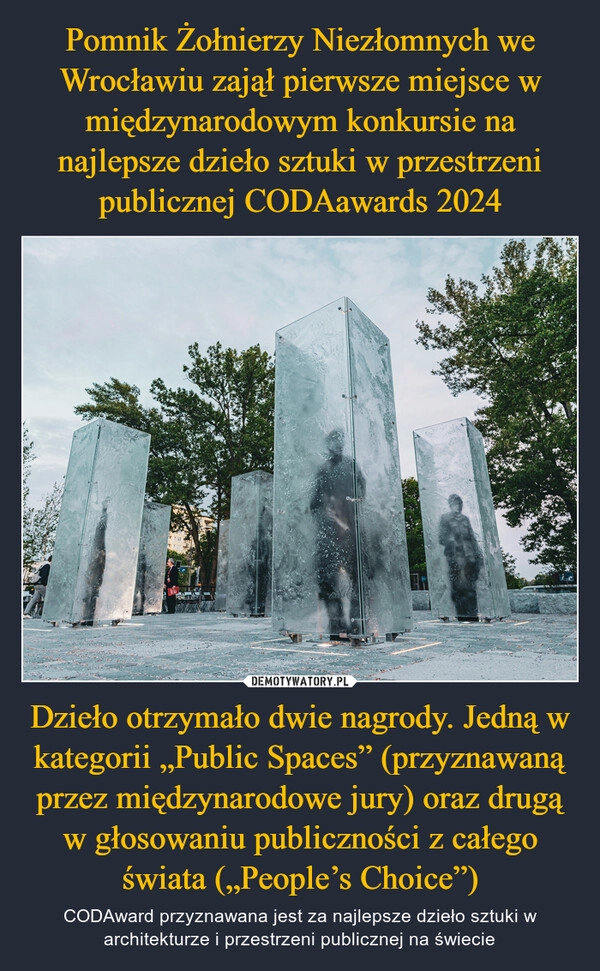 
    Pomnik Żołnierzy Niezłomnych we Wrocławiu zajął pierwsze miejsce w międzynarodowym konkursie na najlepsze dzieło sztuki w przestrzeni publicznej CODAawards 2024 Dzieło otrzymało dwie nagrody. Jedną w kategorii „Public Spaces” (przyznawaną przez międzynarodowe jury) oraz drugą w głosowaniu publiczności z całego świata („People’s Choice”)