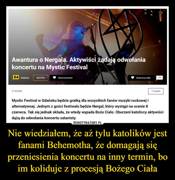 
    Nie wiedziałem, że aż tylu katolików jest fanami Behemotha, że domagają się przeniesienia koncertu na inny termin, bo im koliduje z procesją Bożego Ciała