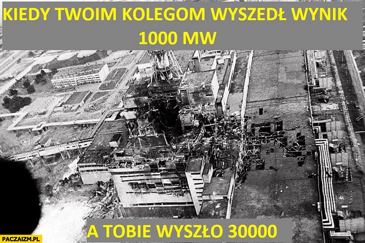 
    Kiedy Twoim kolegom wyszedł wynik 1000mw a Tobie wyszło 30000mw katastrofa wybuch elektrowni atomowej jądrowej w Czarnobylu