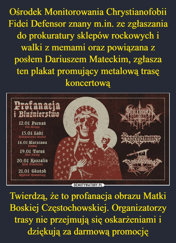 
    Ośrodek Monitorowania Chrystianofobii Fidei Defensor znany m.in. ze zgłaszania do prokuratury sklepów rockowych i walki z memami oraz powiązana z posłem Dariuszem Mateckim, zgłasza ten plakat promujący metalową trasę koncertową Twierdzą, że to profanacja obrazu Matki Boskiej Częstochowskiej. Organizatorzy trasy nie przejmują się oskarżeniami i dziękują za darmową promocję