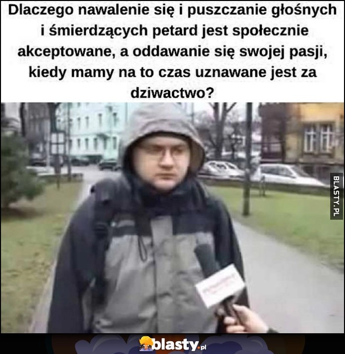 
    Dlaczego nawalenie się i puszczanie głośnych i śmierdzących petard jest społecznie akceptowane a oddawanie się swojej pasji kiedy mamy na to czas uznawane jest za dziwactwo granie w grę Tomb Raider