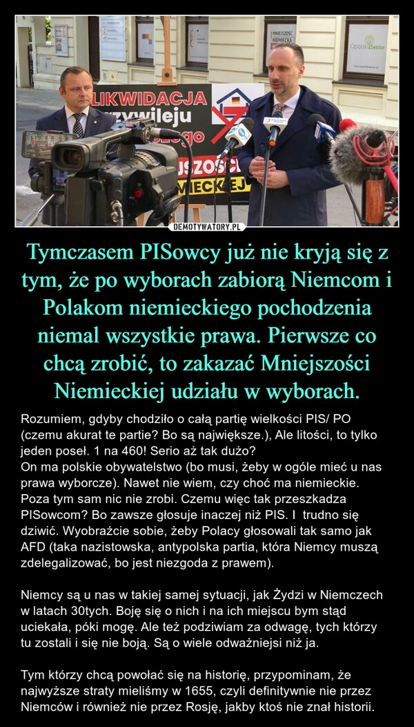 
    Tymczasem PISowcy już nie kryją się z tym, że po wyborach zabiorą Niemcom i Polakom niemieckiego pochodzenia niemal wszystkie prawa. Pierwsze co chcą zrobić, to zakazać Mniejszości Niemieckiej udziału w wyborach.