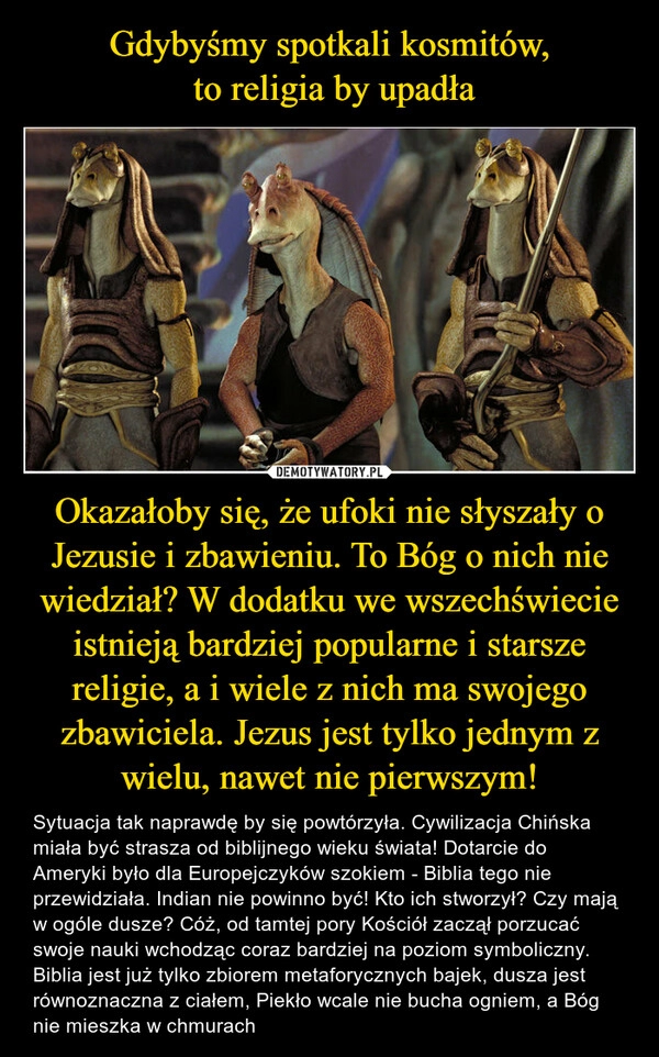 
    Gdybyśmy spotkali kosmitów,
 to religia by upadła Okazałoby się, że ufoki nie słyszały o Jezusie i zbawieniu. To Bóg o nich nie wiedział? W dodatku we wszechświecie istnieją bardziej popularne i starsze religie, a i wiele z nich ma swojego zbawiciela. Jezus jest tylko jednym z wielu, nawet nie pierwszym!