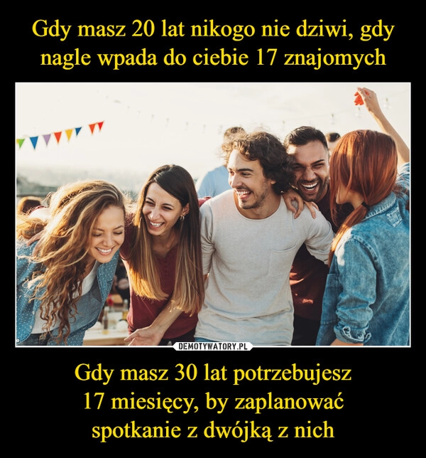 
    Gdy masz 20 lat nikogo nie dziwi, gdy nagle wpada do ciebie 17 znajomych Gdy masz 30 lat potrzebujesz
17 miesięcy, by zaplanować
spotkanie z dwójką z nich