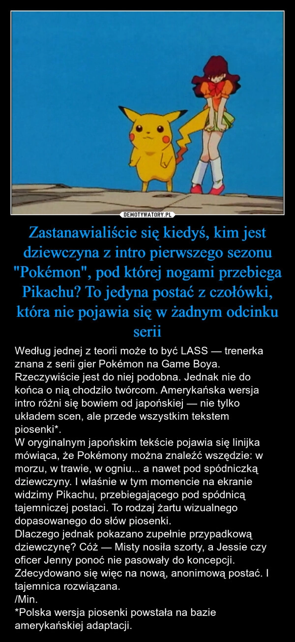 
    Zastanawialiście się kiedyś, kim jest dziewczyna z intro pierwszego sezonu "Pokémon", pod której nogami przebiega Pikachu? To jedyna postać z czołówki, która nie pojawia się w żadnym odcinku serii