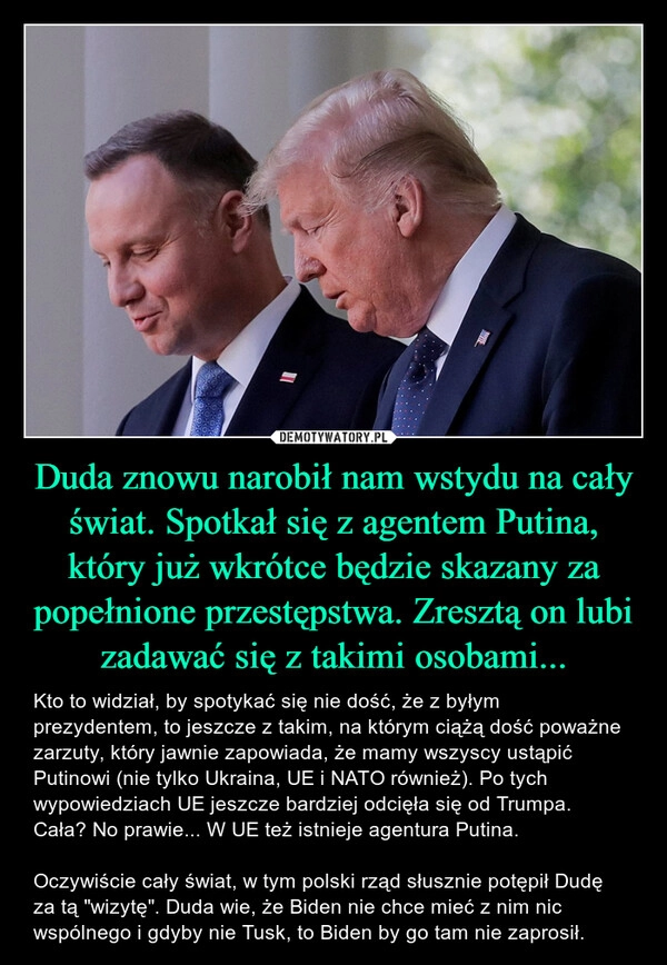 
    Duda znowu narobił nam wstydu na cały świat. Spotkał się z agentem Putina, który już wkrótce będzie skazany za popełnione przestępstwa. Zresztą on lubi zadawać się z takimi osobami...