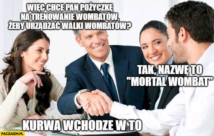 
    Chce pan pożyczkę na trenowanie wombatów żeby urządzać walki? Tak nazwę to Mortal Wombat, wchodzę w to