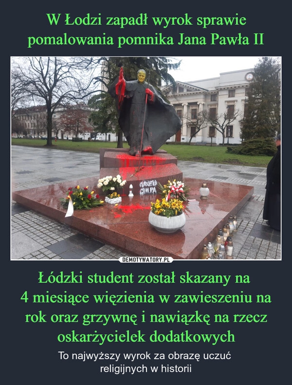 
    W Łodzi zapadł wyrok sprawie pomalowania pomnika Jana Pawła II Łódzki student został skazany na 
4 miesiące więzienia w zawieszeniu na rok oraz grzywnę i nawiązkę na rzecz oskarżycielek dodatkowych