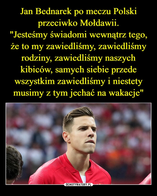 
    Jan Bednarek po meczu Polski przeciwko Mołdawii.
"Jesteśmy świadomi wewnątrz tego, że to my zawiedliśmy, zawiedliśmy rodziny, zawiedliśmy naszych kibiców, samych siebie przede wszystkim zawiedliśmy i niestety musimy z tym jechać na wakacje"