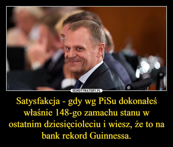 
    Satysfakcja - gdy wg PiSu dokonałeś właśnie 148-go zamachu stanu w ostatnim dziesięcioleciu i wiesz, że to na bank rekord Guinnessa.