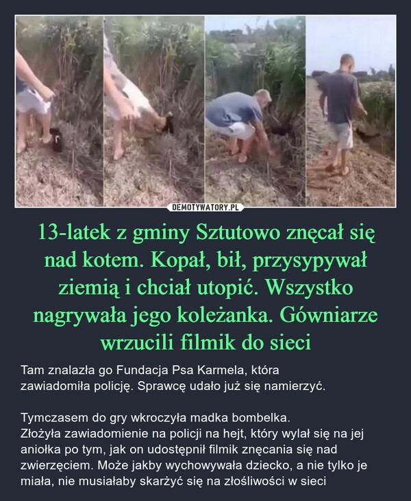 
    13-latek z gminy Sztutowo znęcał się nad kotem. Kopał, bił, przysypywał ziemią i chciał utopić. Wszystko
nagrywała jego koleżanka. Gówniarze wrzucili filmik do sieci