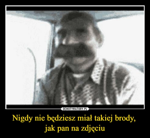 
    Nigdy nie będziesz miał takiej brody, 
jak pan na zdjęciu