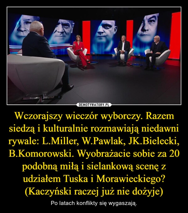 
    Wczorajszy wieczór wyborczy. Razem siedzą i kulturalnie rozmawiają niedawni rywale: L.Miller, W.Pawlak, JK.Bielecki, B.Komorowski. Wyobrażacie sobie za 20 podobną miłą i sielankową scenę z udziałem Tuska i Morawieckiego? (Kaczyński raczej już nie dożyje)