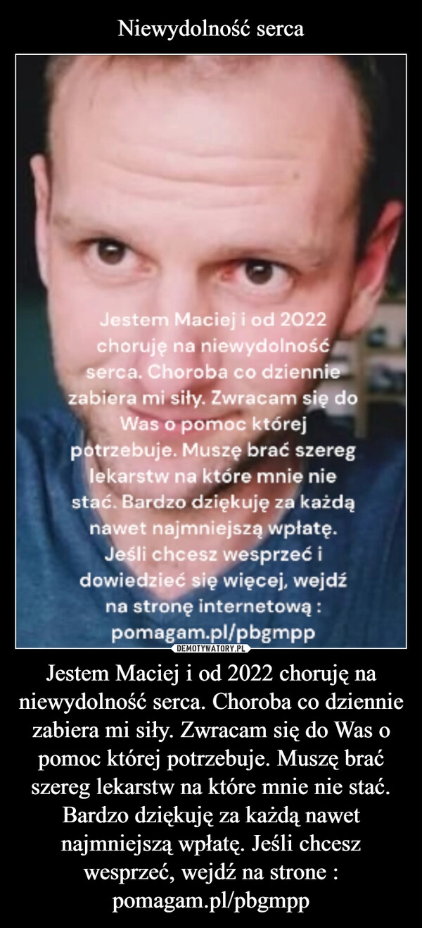 
    Niewydolność serca Jestem Maciej i od 2022 choruję na niewydolność serca. Choroba co dziennie zabiera mi siły. Zwracam się do Was o pomoc której potrzebuje. Muszę brać szereg lekarstw na które mnie nie stać. Bardzo dziękuję za każdą nawet najmniejszą wpłatę. Jeśli chcesz wesprzeć, wejdź na strone : pomagam.pl/pbgmpp