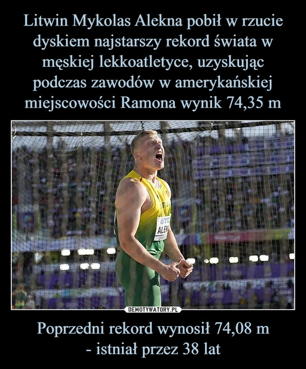 
    Litwin Mykolas Alekna pobił w rzucie dyskiem najstarszy rekord świata w męskiej lekkoatletyce, uzyskując podczas zawodów w amerykańskiej miejscowości Ramona wynik 74,35 m Poprzedni rekord wynosił 74,08 m
- istniał przez 38 lat