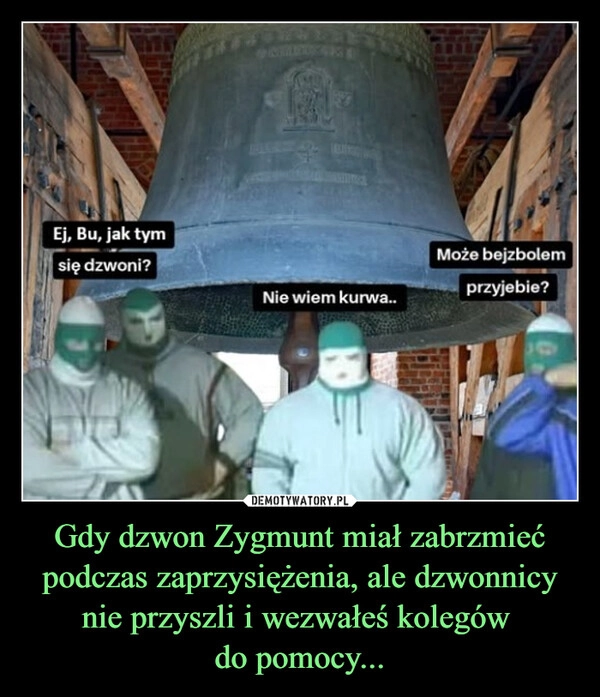 
    Gdy dzwon Zygmunt miał zabrzmieć podczas zaprzysiężenia, ale dzwonnicy nie przyszli i wezwałeś kolegów 
do pomocy...
