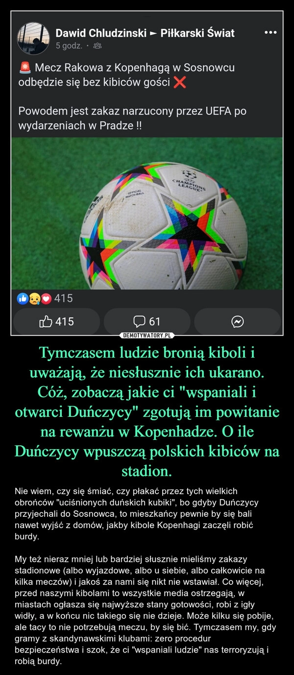 
    Tymczasem ludzie bronią kiboli i uważają, że niesłusznie ich ukarano. Cóż, zobaczą jakie ci "wspaniali i otwarci Duńczycy" zgotują im powitanie na rewanżu w Kopenhadze. O ile Duńczycy wpuszczą polskich kibiców na stadion.