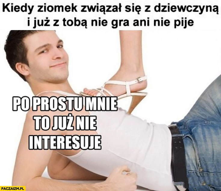 
    Kiedy ziomek związał się z dziewczyna i już z Tobą nie gra ani nie pije, po prostu mnie to już nie interesuje pod butem