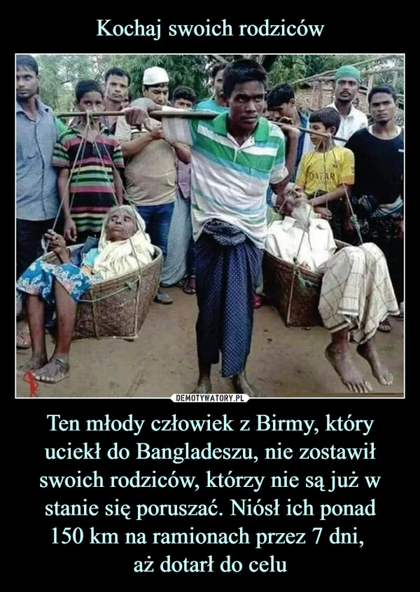 
    Kochaj swoich rodziców Ten młody człowiek z Birmy, który uciekł do Bangladeszu, nie zostawił swoich rodziców, którzy nie są już w stanie się poruszać. Niósł ich ponad
150 km na ramionach przez 7 dni, 
aż dotarł do celu