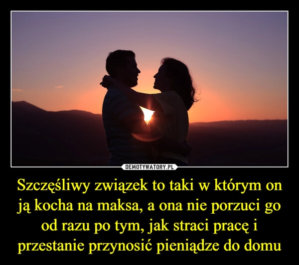 
    Szczęśliwy związek to taki w którym on ją kocha na maksa, a ona nie porzuci go od razu po tym, jak straci pracę i przestanie przynosić pieniądze do domu