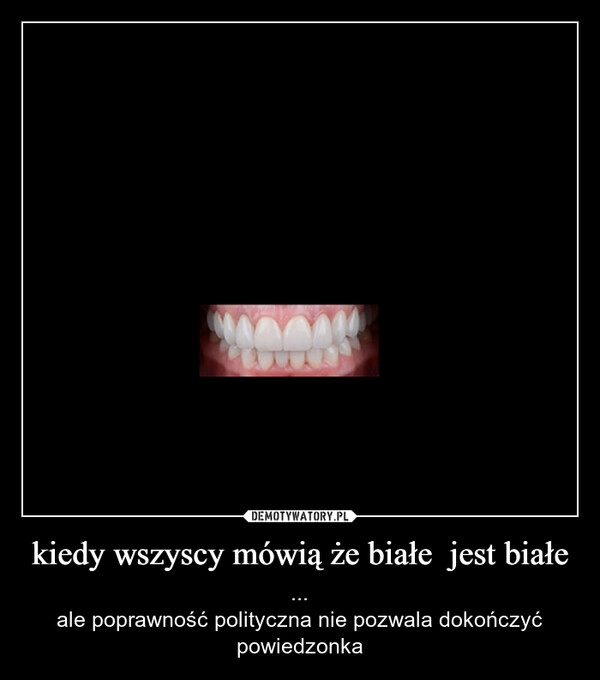 
    kiedy wszyscy mówią że białe  jest białe