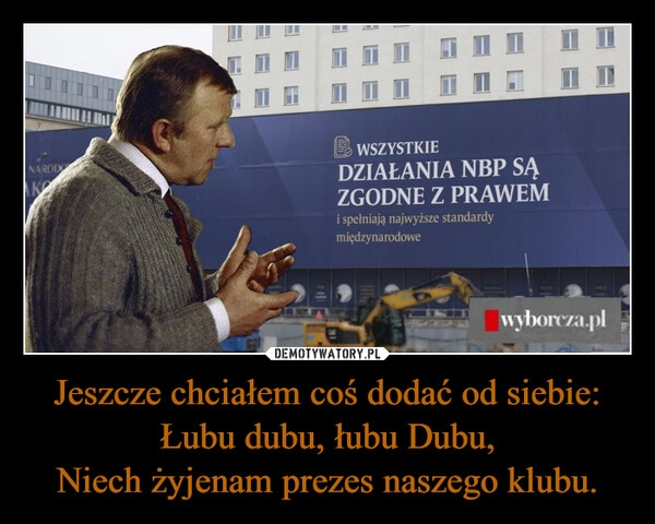 
    Jeszcze chciałem coś dodać od siebie:
Łubu dubu, łubu Dubu,
Niech żyjenam prezes naszego klubu.