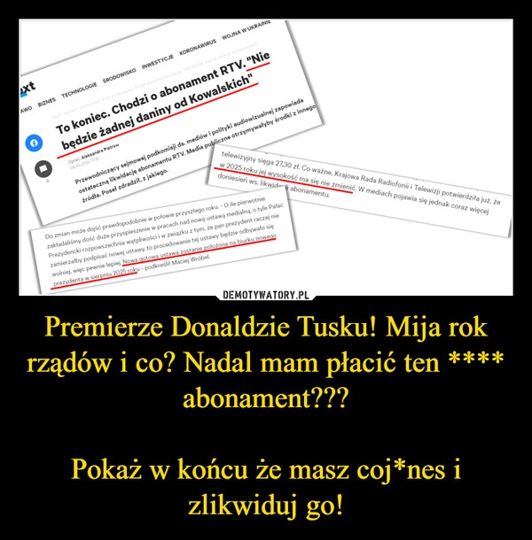 
    Premierze Donaldzie Tusku! Mija rok rządów i co? Nadal mam płacić ten **** abonament???

Pokaż w końcu że masz coj*nes i zlikwiduj go!