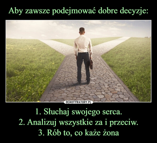 
    Aby zawsze podejmować dobre decyzje: 1. Słuchaj swojego serca.
2. Analizuj wszystkie za i przeciw.
3. Rób to, co każe żona