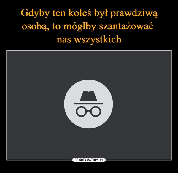 
    Gdyby ten koleś był prawdziwą osobą, to mógłby szantażować 
nas wszystkich