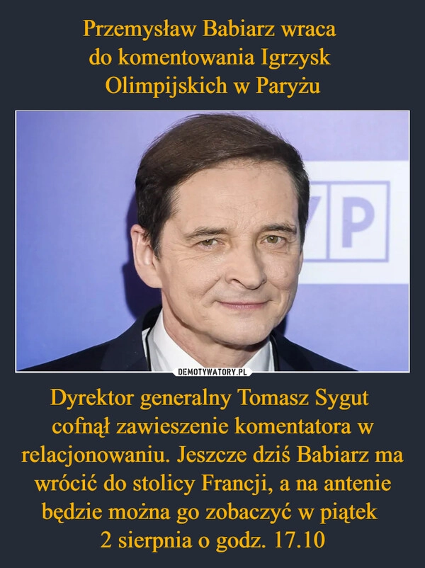 
    Przemysław Babiarz wraca 
do komentowania Igrzysk 
Olimpijskich w Paryżu Dyrektor generalny Tomasz Sygut 
cofnął zawieszenie komentatora w relacjonowaniu. Jeszcze dziś Babiarz ma wrócić do stolicy Francji, a na antenie będzie można go zobaczyć w piątek 
2 sierpnia o godz. 17.10