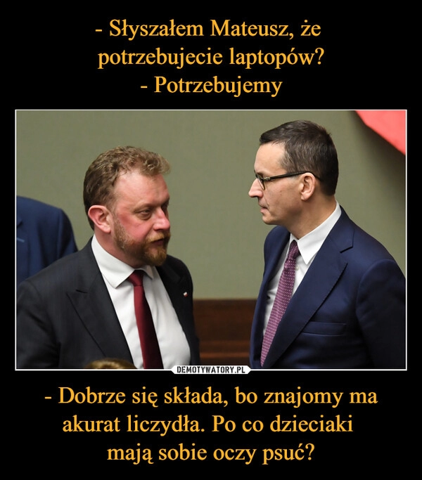 
    - Słyszałem Mateusz, że
potrzebujecie laptopów?
- Potrzebujemy - Dobrze się składa, bo znajomy ma akurat liczydła. Po co dzieciaki
mają sobie oczy psuć? 