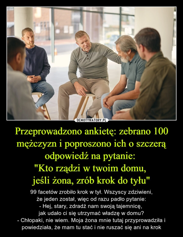 
    Przeprowadzono ankietę: zebrano 100 mężczyzn i poproszono ich o szczerą odpowiedź na pytanie: 
"Kto rządzi w twoim domu, 
jeśli żona, zrób krok do tyłu"