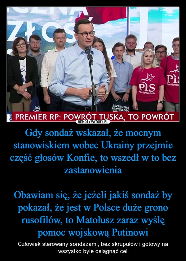 
    Gdy sondaż wskazał, że mocnym stanowiskiem wobec Ukrainy przejmie część głosów Konfie, to wszedł w to bez zastanowienia

Obawiam się, że jeżeli jakiś sondaż by pokazał, że jest w Polsce duże grono rusofilów, to Matołusz zaraz wyślę pomoc wojskową Putinowi