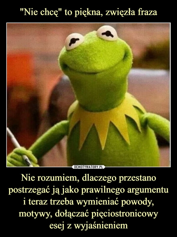 
    "Nie chcę" to piękna, zwięzła fraza Nie rozumiem, dlaczego przestano postrzegać ją jako prawilnego argumentu i teraz trzeba wymieniać powody, motywy, dołączać pięciostronicowy
esej z wyjaśnieniem