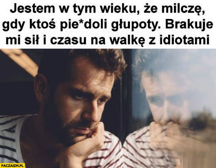 
    Jestem w tym wieku, że milczę gdy ktoś pieprzy głupoty, brakuje mi sił i czasu na walkę z idiotami