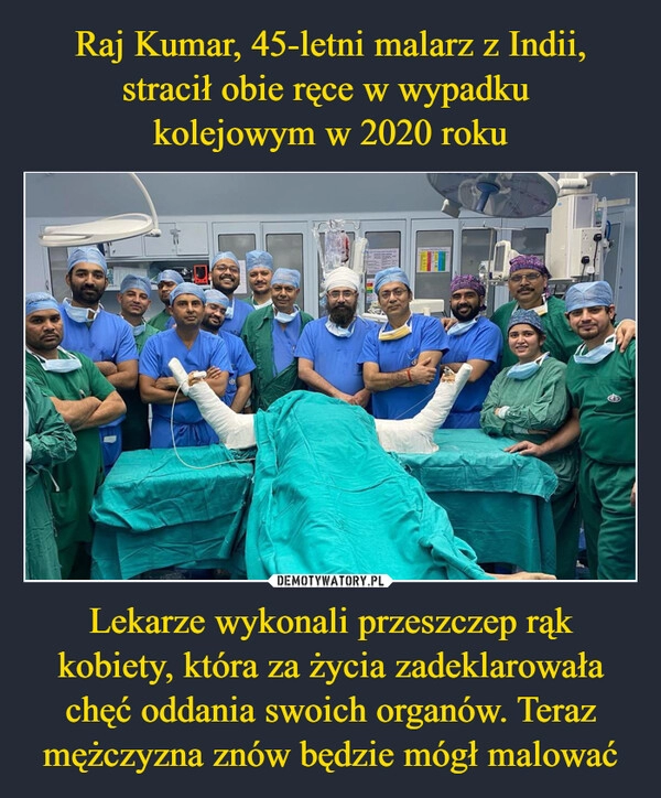 
    Raj Kumar, 45-letni malarz z Indii, stracił obie ręce w wypadku 
kolejowym w 2020 roku Lekarze wykonali przeszczep rąk kobiety, która za życia zadeklarowała chęć oddania swoich organów. Teraz mężczyzna znów będzie mógł malować