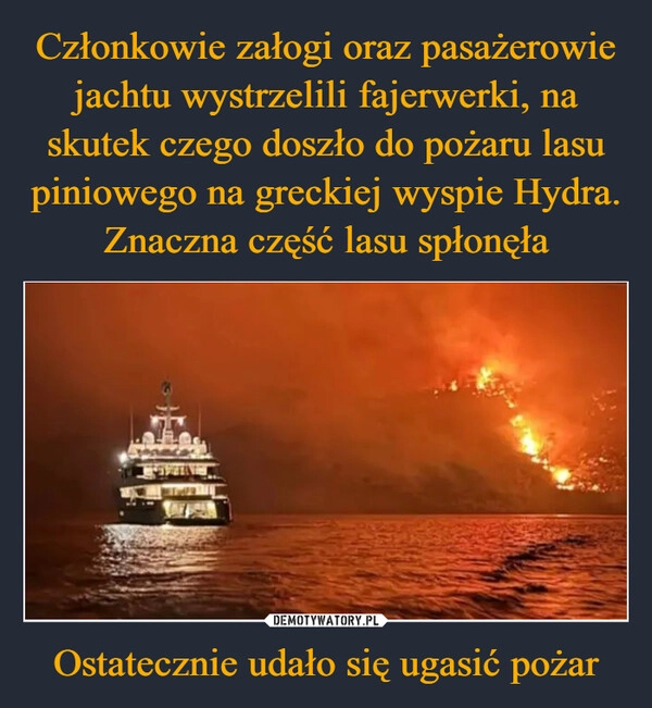 
    Członkowie załogi oraz pasażerowie jachtu wystrzelili fajerwerki, na skutek czego doszło do pożaru lasu piniowego na greckiej wyspie Hydra. Znaczna część lasu spłonęła Ostatecznie udało się ugasić pożar