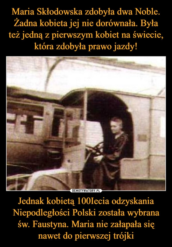 
    Maria Skłodowska zdobyła dwa Noble. Żadna kobieta jej nie dorównała. Była też jedną z pierwszym kobiet na świecie, która zdobyła prawo jazdy! Jednak kobietą 100Iecia odzyskania Niepodległości Polski została wybrana św. Faustyna. Maria nie załapała się nawet do pierwszej trójki