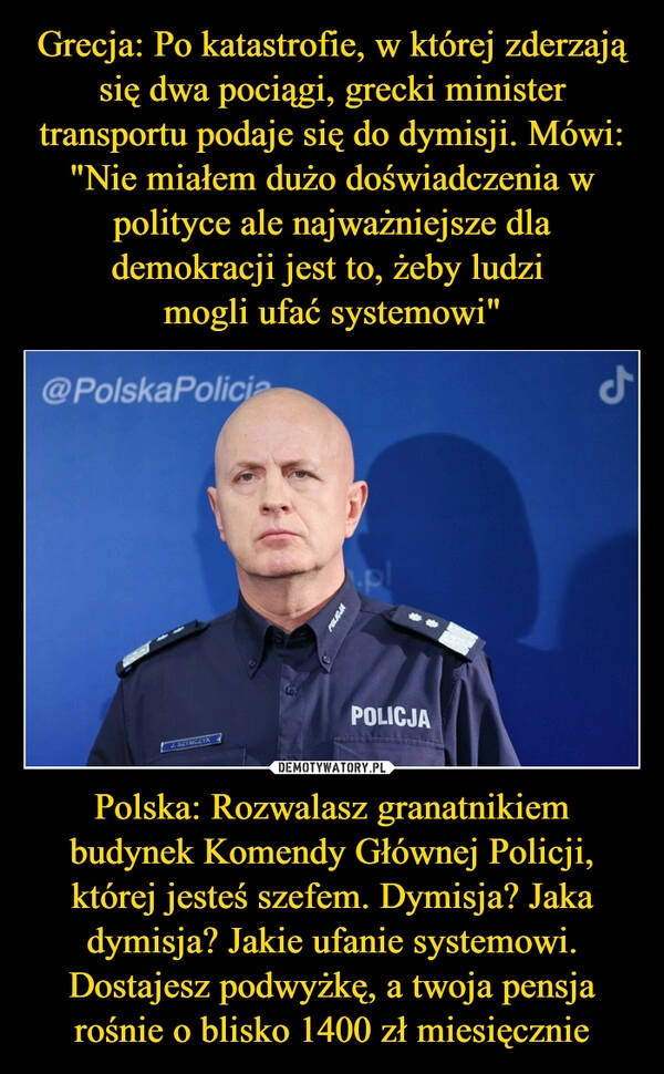 
    Grecja: Po katastrofie, w której zderzają się dwa pociągi, grecki minister transportu podaje się do dymisji. Mówi: "Nie miałem dużo doświadczenia w polityce ale najważniejsze dla demokracji jest to, żeby ludzi 
mogli ufać systemowi" Polska: Rozwalasz granatnikiem budynek Komendy Głównej Policji, której jesteś szefem. Dymisja? Jaka dymisja? Jakie ufanie systemowi. Dostajesz podwyżkę, a twoja pensja rośnie o blisko 1400 zł miesięcznie