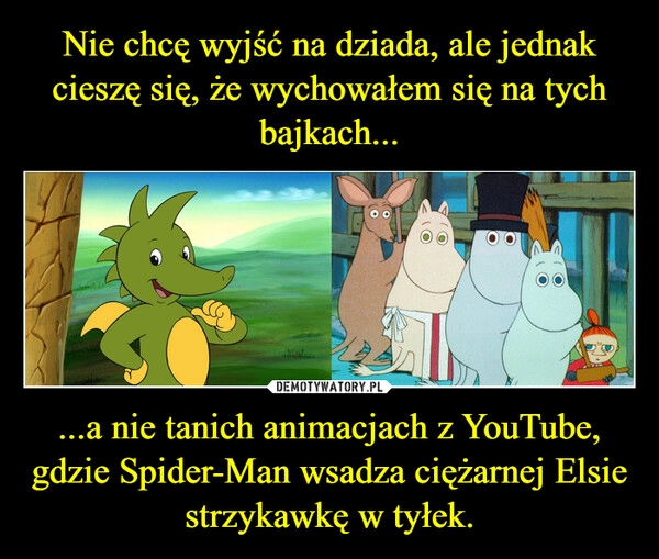 
    Nie chcę wyjść na dziada, ale jednak cieszę się, że wychowałem się na tych bajkach... ...a nie tanich animacjach z YouTube, gdzie Spider-Man wsadza ciężarnej Elsie strzykawkę w tyłek.