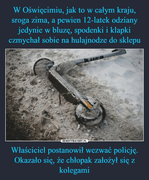 
    W Oświęcimiu, jak to w całym kraju, sroga zima, a pewien 12-latek odziany jedynie w bluzę, spodenki i klapki czmychał sobie na hulajnodze do sklepu Właściciel postanowił wezwać policję. Okazało się, że chłopak założył się z kolegami