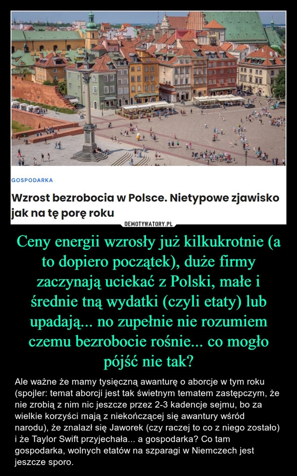 
    Ceny energii wzrosły już kilkukrotnie (a to dopiero początek), duże firmy zaczynają uciekać z Polski, małe i średnie tną wydatki (czyli etaty) lub upadają... no zupełnie nie rozumiem czemu bezrobocie rośnie... co mogło pójść nie tak?